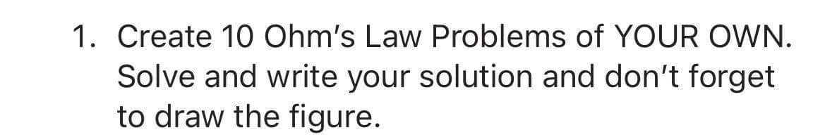 1. Create 10 Ohm's Law Problems of YOUR OWN.
Solve and write your solution and don't forget
to draw the figure.