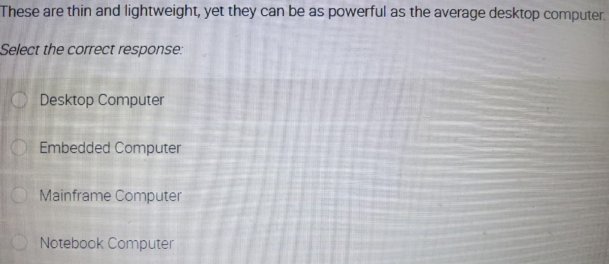 These are thin and lightweight, yet they can be as powerful as the average desktop computer.
Select the correct response:
Desktop Computer
O Embedded Computer
O Mainframe Computer
Notebook Computer
