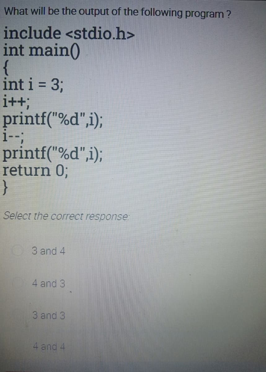 What will be the output of the following program ?
include <stdio.h>
int main()
{
int i = 3;
i++;
printf("%d",i);
i-;
printf("%d",i);
return 0;
}
%3D
Select the correct response:
3 and 4
4 and 3
3 and 3
4 and 4
