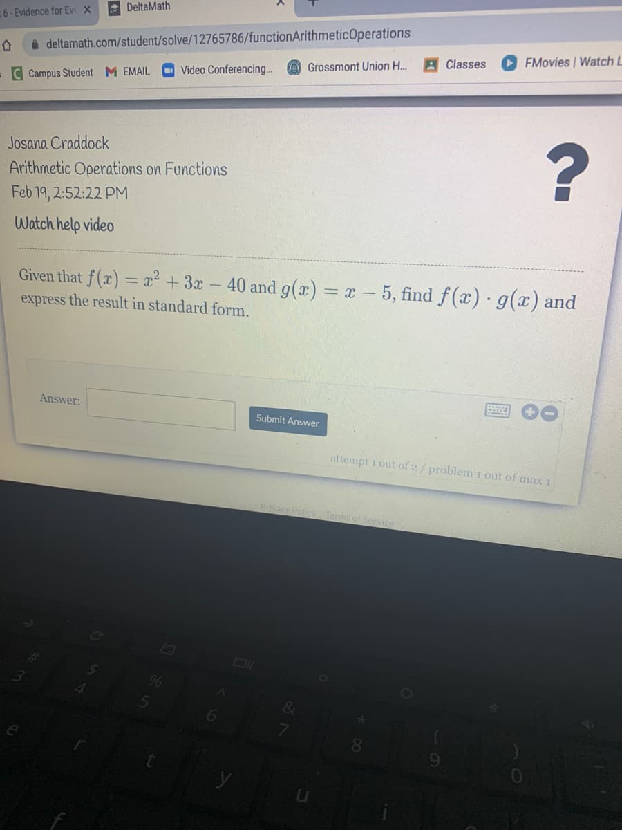 A DeltaMath
6-Evidence for Evc X
a deltamath.com/student/solve/12765786/functionArithmeticOperations
A Classes
O FMovies Watch L
Grossmont Union H..
Video Conferencin.
-C Campus Student M EMAIL
Josana Craddock
Arithmetic Operations on Functions
Feb 19, 2:52:22 PM
Watch help video
Given that f (x) = x² +3x
express the result in standard form.
40 and g(x) = x - 5, find f(x) g(x) and
Answer:
Submit Answer
attempt 1 out of 2/ problem i out of max 1
Privacy Policy Terms of Service
