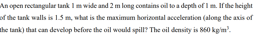 An
open rectangular tank 1 m wide and 2 m long contains oil to a depth of 1 m. If the height
of the tank walls is 1.5 m, what is the maximum horizontal acceleration (along the axis of
the tank) that can develop before the oil would spill? The oil density is 860 kg/m³.