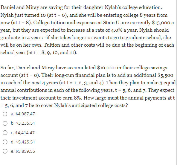 Daniel and Miray are saving for their daughter Nylah's college education.
Nylah just turned 10 (at t = 0), and she will be entering college 8 years from
now (at t = 8). College tuition and expenses at State U. are currently $15,000 a
year, but they are expected to increase at a rate of 4.0% a year. Nylah should
graduate in 4 years--if she takes longer or wants to go to graduate school, she
will be on her own. Tuition and other costs will be due at the beginning of each
school year (at t = 8, 9, 10, and 11).
So far, Daniel and Miray have accumulated $16,000 in their college savings
account (at t = 0). Their long-run financial plan is to add an additional $5,500
in each of the next 4 years (at t = 1, 2, 3, and 4). Then they plan to make 3 equal
annual contributions in each of the following years, t = 5, 6, and 7. They expect
their investment account to earn 8%. How large must the annual payments at t
= 5, 6, and 7 be to cover Nylah's anticipated college costs?
O a. $4,087.47
b. $3,235.51
C. $4,414.47
d. $5,425.51
e. $5,859.55