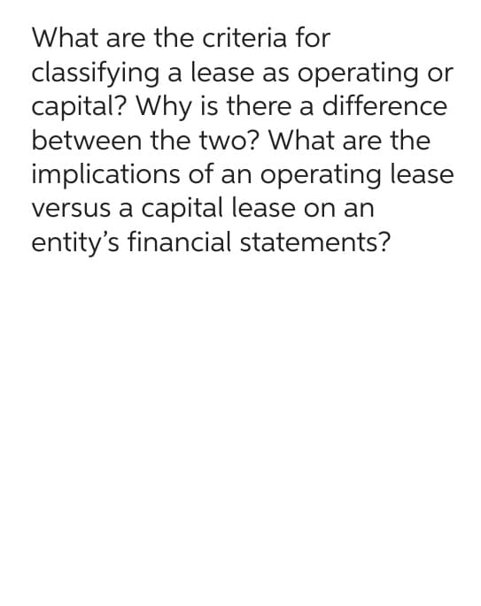 What are the criteria for
classifying a lease as operating or
capital? Why is there a difference
between the two? What are the
implications of an operating lease
versus a capital lease on an
entity's financial statements?