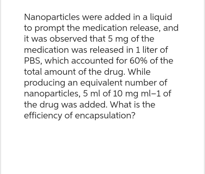 Nanoparticles
were added in a liquid
to prompt the medication release, and
it was observed that 5 mg of the
medication was released in 1 liter of
PBS, which accounted for 60% of the
total amount of the drug. While
producing an equivalent number of
nanoparticles, 5 ml of 10 mg ml-1 of
the drug was added. What is the
efficiency of encapsulation?