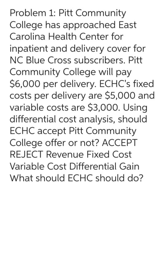 Problem 1: Pitt
Community
College has approached East
Carolina Health Center for
inpatient and delivery cover for
NC Blue Cross subscribers. Pitt
Community College will pay
$6,000 per delivery. ECHC's fixed
costs per delivery are $5,000 and
variable costs are $3,000. Using
differential cost analysis, should
ECHC accept Pitt Community
College offer or not? ACCEPT
REJECT Revenue Fixed Cost
Variable Cost Differential Gain
What should ECHC should do?