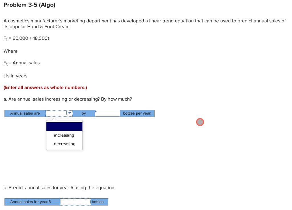 Problem 3-5 (Algo)
A cosmetics manufacturer's marketing department has developed a linear trend equation that can be used to predict annual sales of
its popular Hand & Foot Cream.
Ft 60,000 + 18,000t
Where
Ft Annual sales
t is in years
(Enter all answers as whole numbers.)
a. Are annual sales increasing or decreasing? By how much?
Annual sales are
▼
Annual sales for year 6.
increasing
decreasing
by
b. Predict annual sales for year 6 using the equation.
bottles
bottles per year.