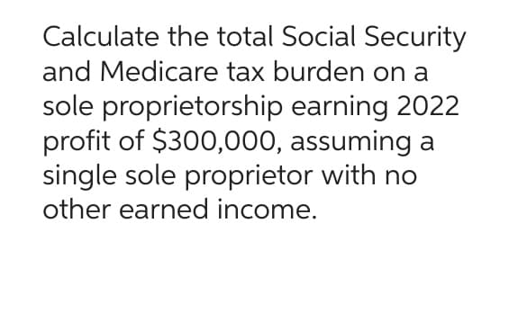 Calculate the total Social Security
and Medicare tax burden on a
sole proprietorship earning 2022
profit of $300,000, assuming a
single sole proprietor with no
other earned income.