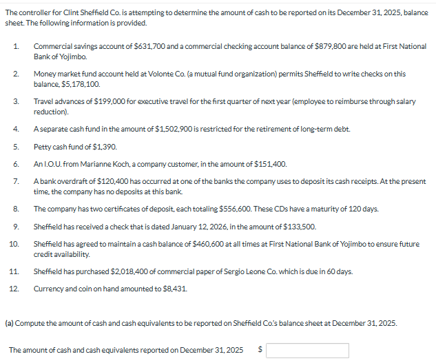 The controller for Clint Sheffield Co. is attempting to determine the amount of cash to be reported on its December 31, 2025, balance
sheet. The following information is provided.
1.
2.
3.
4.
5.
6.
7.
8.
9.
10.
11.
12.
Commercial savings account of $631,700 and a commercial checking account balance of $879,800 are held at First National
Bank of Yojimbo.
Money market fund account held at Volonte Co. (a mutual fund organization) permits Sheffield to write checks on this
balance, $5,178,100.
Travel advances of $199,000 for executive travel for the first quarter of next year (employee to reimburse through salary
reduction).
A separate cash fund in the amount of $1,502,900 is restricted for the retirement of long-term debt.
Petty cash fund of $1,390.
An I.O.U. from Marianne Koch, a company customer, in the amount of $151,400.
A bank overdraft of $120,400 has occurred at one of the banks the company uses to deposit its cash receipts. At the present
time, the company has no deposits at this bank
The company has two certificates of deposit, each totaling $556,600. These CDs have a maturity of 120 days.
Sheffield has received a check that is dated January 12, 2026, in the amount of $133,500.
Sheffield has agreed to maintain a cash balance of $460,600 at all times at First National Bank of Yojimbo to ensure future
credit availability.
Sheffield has purchased $2,018,400 of commercial paper of Sergio Leone Co. which is due in 60 days.
Currency and coin on hand amounted to $8,431.
(a) Compute the amount of cash and cash equivalents to be reported on Sheffield Co.'s balance sheet at December 31, 2025.
The amount of cash and cash equivalents reported on December 31, 2025 $