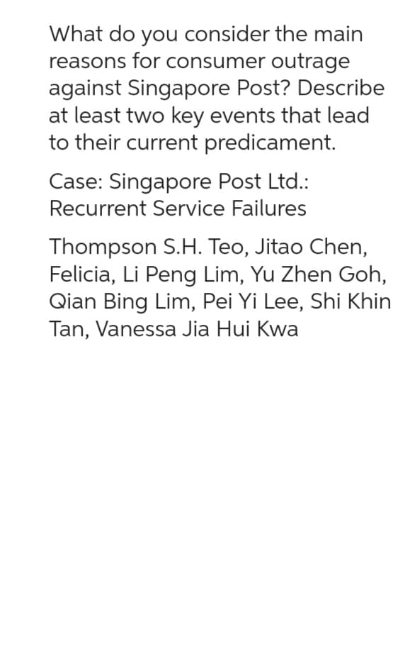 What do you consider the main
reasons for consumer outrage
against Singapore Post? Describe
at least two key events that lead
to their current predicament.
Case: Singapore Post Ltd.:
Recurrent Service Failures
Thompson S.H. Teo, Jitao Chen,
Felicia, Li Peng Lim, Yu Zhen Goh,
Qian Bing Lim, Pei Yi Lee, Shi Khin
Tan, Vanessa Jia Hui Kwa