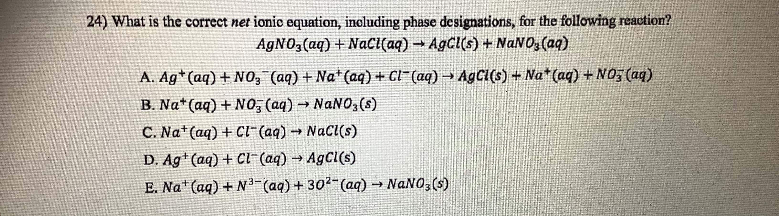 24) What is the correct net ionic equation, including phase designations, for the following reaction?
AGNO3(aq) + Nacl(aq) → AgCl(s) + NANO3 (aq)
