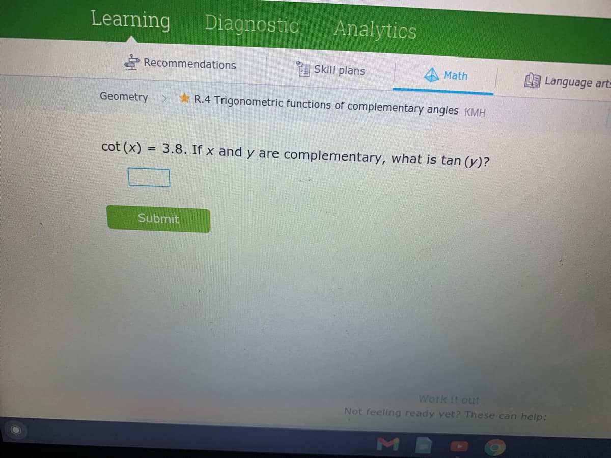 Learning
Diagnostic
Analytics
Recommendations
Skill plans
Math
Language arts
Geometry
R.4 Trigonometric functions of complementary angles KMH
cot (x) = 3.8. If x and y are complementary, what is tan (y)?
Submit
Work it out
Not feeling ready yet? These can help:
