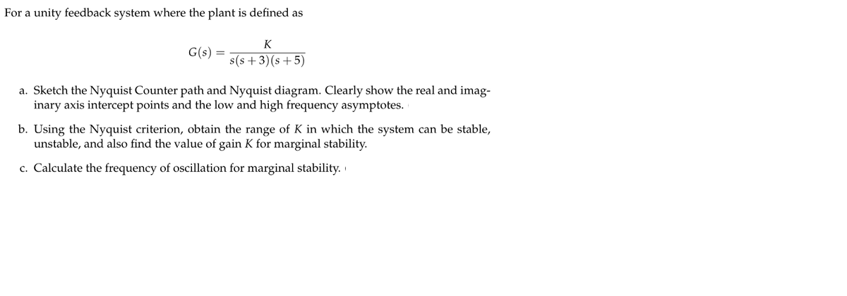 For a unity feedback system where the plant is defined as
K
G(s)
s(s +3)(s +5)
a. Sketch the Nyquist Counter path and Nyquist diagram. Clearly show the real and imag-
inary axis intercept points and the low and high frequency asymptotes.
b. Using the Nyquist criterion, obtain the range of K in which the system can be stable,
unstable, and also find the value of gain K for marginal stability.
c. Calculate the frequency of oscillation for marginal stability.
