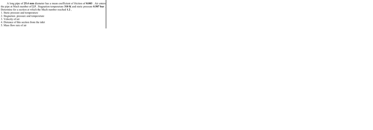 A long pipe of 25.4 mm diameter has a mean coefficient of friction of 0.003 . Air enters
the pipe at Mach number of 2.5 . Stagnation temperature 310 K and static pressure 0.507 bar .
Determine for a section at which the Mach number reached 1.2.
1. Static pressure and temperature
2. Stagnation pressure and temperature
3. Velocity of air
4. Distance of this section from the inlet
5. Mass flow rate of air
