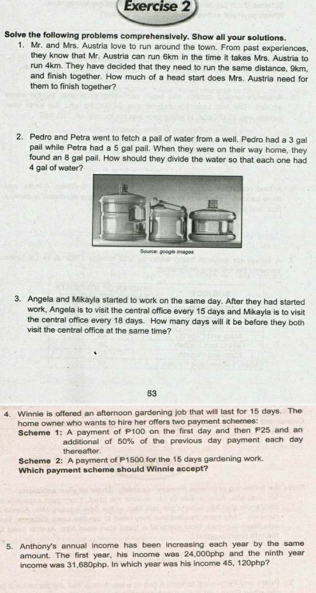 Exercise 2
Solve the following problems comprehensively. Show all your solutions.
1. Mr. and Mrs. Austria love to run around the town. From past experiences,
they know that Mr. Austria can run 6km in the time it takes Mrs. Austria to
run 4km. They have decided that they need to run the same distance, 9km,
and finish together. How much of a head start does Mrs. Austria need for
them to finish together?
2. Pedro and Petra went to fetch a pail of water from a well. Pedro had a 3 gal
pail while Petra had a 5 gal pail. When they were on their way home, they
found an 8 gal pail. How should they divide the water so that each one had
4 gal of water?
Source: google images
3. Angela and Mikayla started to work on the same day. After they had started
work, Angela is to visit the central office every 15 days and Mikayla is to visit
the central office every 18 days. How many days will it be before they both
visit the central office at the same time?
53
Winnie is offered an afternoon gardening job that will last for 15 days. The
home owner who wants to hire her offers two payment schemes:
Scheme 1: A payment of P100 on the first day and then P25 and an
4.
additional of 50% of the previous day payment each day
thereafter.
Scheme 2: A payment of P1500 for the 15 days gardening work.
Which payment scheme should Winnie accept?
iovia
5. Anthony's annual income has been increasing each year by the same
amount. The first year, his income was 24,000php and the ninth year
income was 31,680php. In which year was his income 45, 120php?
