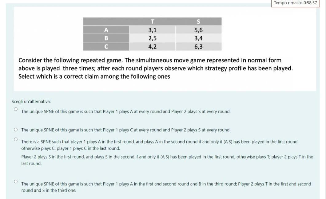 Tempo rimasto 0:58:57
T
S
A
3,1
5,6
B
2,5
3,4
C
4,2
6,3
Consider the following repeated game. The simultaneous move game represented in normal form
above is played three times; after each round players observe which strategy profile has been played.
Select which is a correct claim among the following ones
Scegli un'alternativa:
O
The unique SPNE of this game is such that Player 1 plays A at every round and Player 2 plays S at every round.
O The unique SPNE of this game is such that Player 1 plays C at every round and Player 2 plays S at every round.
O
There is a SPNE such that player 1 plays A in the first round, and plays A in the second round if and if (A.S) has been ayed in the first round,
otherwise plays C; player 1 plays C in the last round.
Player 2 plays S in the first round, and plays S in the second if and only if (A.S) has been played in the first round, otherwise plays T; player 2 plays T in the
last round.
O
The unique SPNE of this game is such that Player 1 plays A in the first and second round and B in the third round; Player 2 plays T in the first and second
round and S in the third one.