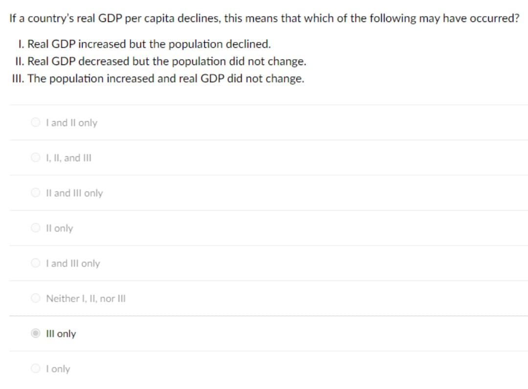 If a country's real GDP per capita declines, this means that which of the following may have occurred?
1. Real GDP increased but the population declined.
II. Real GDP decreased but the population did not change.
III. The population increased and real GDP did not change.
I and II only
ⒸI, II, and III
II and III only
O II only
OI and III only
Neither I, II, nor III
III only
O I only