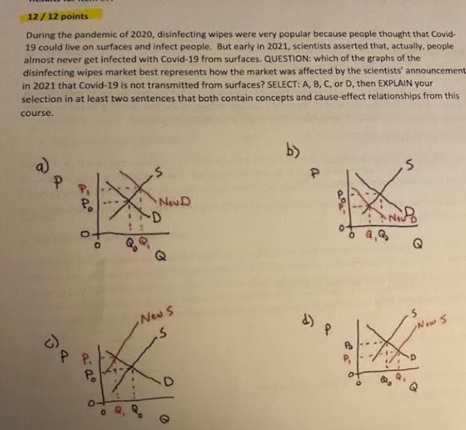 12/12 points
During the pandemic of 2020, disinfecting wipes were very popular because people thought that Covid-
19 could live on surfaces and infect people. But early in 2021, scientists asserted that, actually, people
almost never get infected with Covid-19 from surfaces. QUESTION: which of the graphs of the
disinfecting wipes market best represents how the market was affected by the scientists' announcement:
in 2021 that Covid-19 is not transmitted from surfaces? SELECT: A, B, C, or D, then EXPLAIN your
selection in at least two sentences that both contain concepts and cause-effect relationships from this
course.
b)
.S
S
P
DR
P₁
Po
0
P P.
a: dº
to
Po
O.
a
Gr
Gº
New D
New S
-S
D
2
d) १
P₁
D.
Q,Q₂