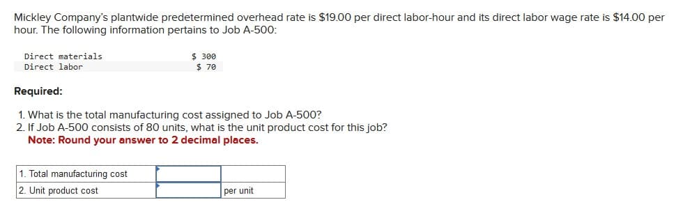 Mickley Company's plantwide predetermined overhead rate is $19.00 per direct labor-hour and its direct labor wage rate is $14.00 per
hour. The following information pertains to Job A-500:
Direct materials
Direct labor
$ 300
$ 70
Required:
1. What is the total manufacturing cost assigned to Job A-500?
2. If Job A-500 consists of 80 units, what is the unit product cost for this job?
Note: Round your answer to 2 decimal places.
1. Total manufacturing cost
2. Unit product cost
per unit