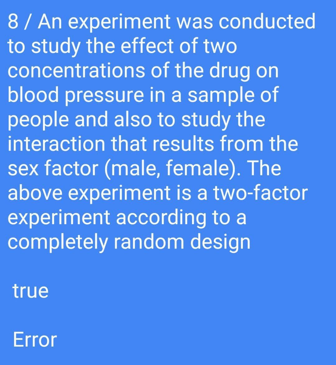 8/ An experiment was conducted
to study the effect of two
concentrations of the drug on
blood pressure in a sample of
people and also to study the
interaction that results from the
sex factor (male, female). The
above experiment is a two-factor
experiment according to a
completely random design
true
Error
