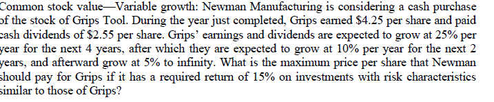 Common stock value-Variable growth: Newman Manufacturing is considering a cash purchase
of the stock of Grips Tool. During the year just completed, Grips eamed $4.25 per share and paid
cash dividends of $2.55 per share. Grips' earnings and dividends are expected to grow at 25% per
year for the next 4 years, after which they are expected to grow at 10% per year for the next 2
years, and afterward grow at 5% to infinity. What is the maximum price per share that Newman
should pay for Grips if it has a required return of 15% on investments with risk characteristics
similar to those of Grips?
