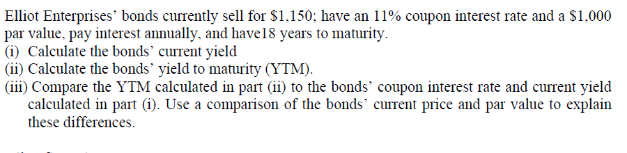 Elliot Enterprises' bonds currently sell for $1,150; have an 11% coupon interest rate and a $1,000
par value, pay interest annually, and have18 years to maturity.
(i) Calculate the bonds' current yield
(ii) Calculate the bonds' yield to maturity (YTM).
(iii) Compare the YTM calculated in part (ii) to the bonds' coupon interest rate and current yield
calculated in part (i). Use a comparison of the bonds' current price and par value to explain
these differences.
