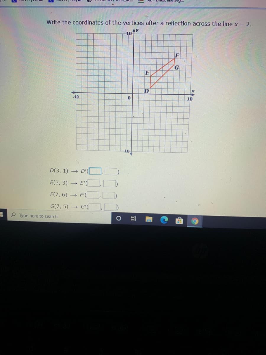 Write the coordinates of the vertices after a reflection across the line x = 2.
F
G
E
-10
10
10
D(3, 1) →
E(3, 3) E'(
F(7, 6) F'(
G(7, 5) G'(
P Type here to search
