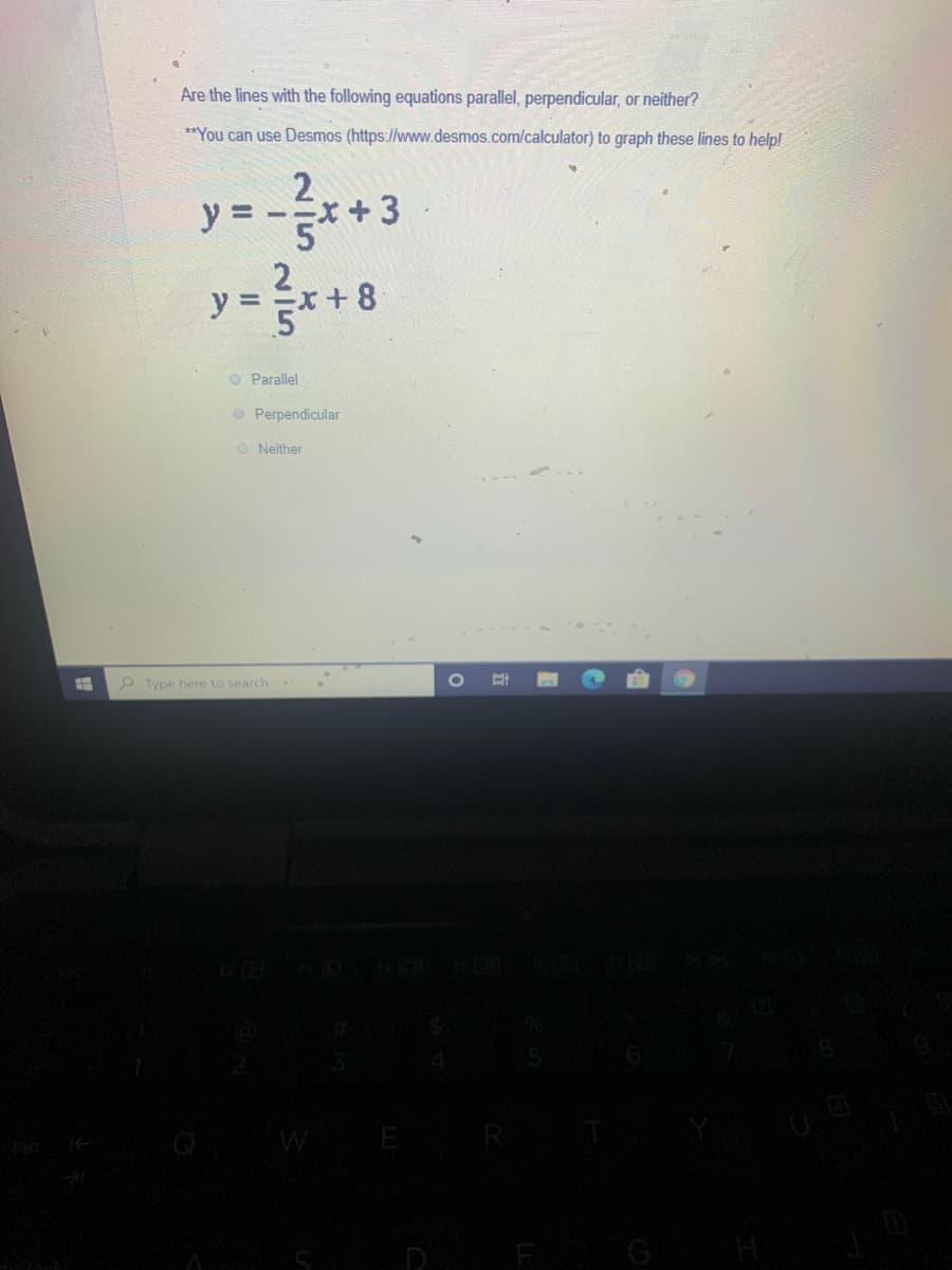 Are the lines with the following equations parallel, perpendicular, or neither?
**You can use Desmos (https://www.desmos.com/calculator) to graph these lines to help!
y =
y = =x + 8
O Parallel
O Perpendicular
O Neither
P Type here to search
WE
G
