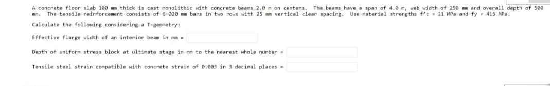 A concrete floor slab 10e mm thick is cast monolithic with concrete beams 2.0 m on centers. The beams have a span of 4.0 m, web width of 250 mm and overall depth of 500
mm. The tensile reinforcement consists of 6-020 mm bars in two rows with 25 mm vertical clear spacing. Use material strengths f'c = 21 MPa and fy = 415 MPa.
Calculate the following considering a T-geometry:
Effective flange width of an interior beam in mm =
Depth of uniform stress block at ultimate stage in mm to the nearest whole number =
Tensile steel strain compatible with concrete strain of 8.003 in 3 decimal places =
