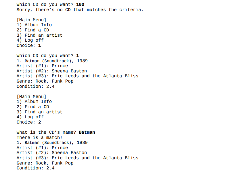 Which CD do you want? 100
Sorry, there's no CD that matches the criteria.
[Main Menu]
1) Album Info
2) Find a CD
3) Find an artist
4) Log off
Choice: 1
Which CD do you want? 1
1. Batman (Soundtrack), 1989
Artist (#1): Prince
Artist (#2): Sheena Easton
Artist (#3): Eric Leeds and the Atlanta Bliss
Genre: Rock, Funk Pop
Condition: 2.4
[Main Menu]
1) Album Info
2) Find a CD
3) Find an artist
4) Log off
Choice: 2
What is the CD's name? Batman
There is a match!
1. Batman (Soundtrack), 1989
Artist (#1): Prince
Artist (#2): Sheena Easton
Artist (#3): Eric Leeds and the Atlanta Bliss
Genre: Rock, Funk Pop
Condition: 2.4