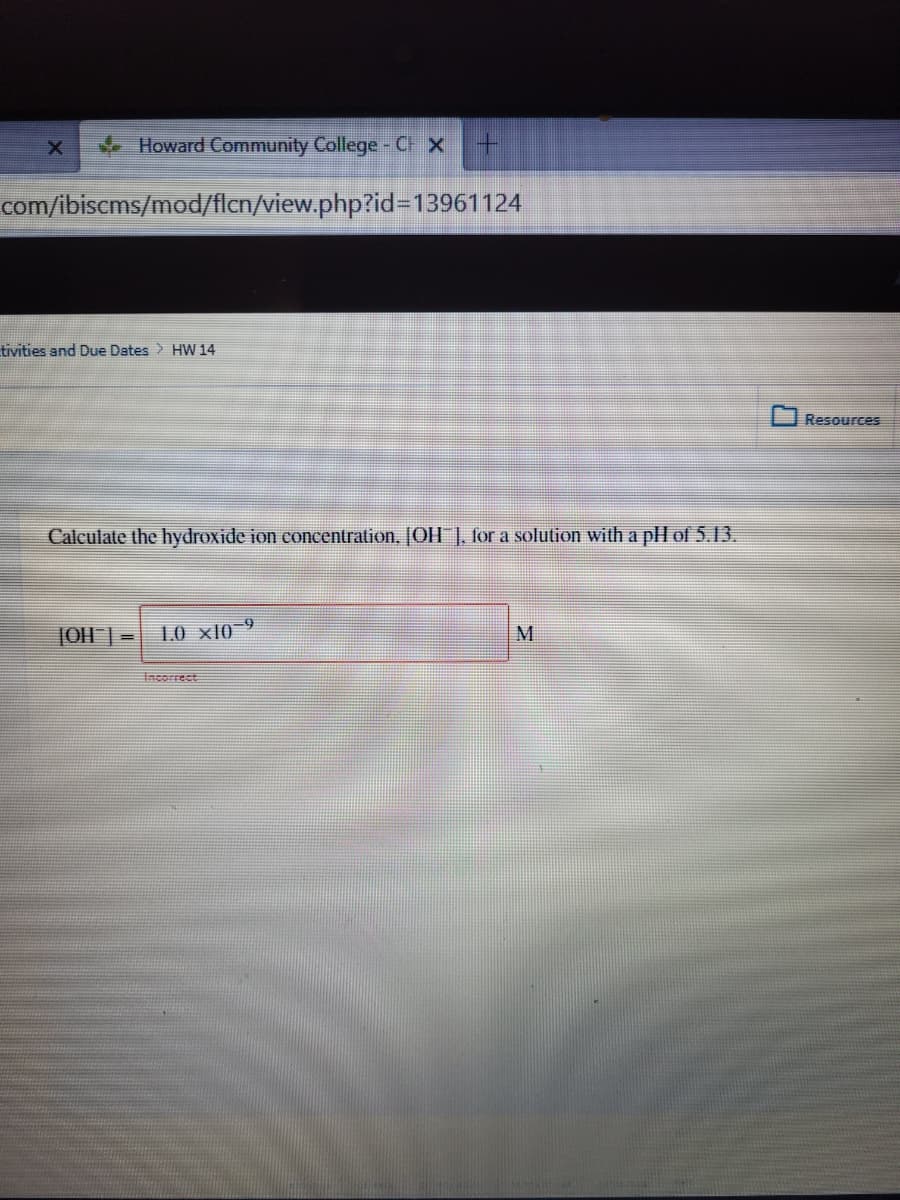 Howard Community College- C x
com/ibiscms/mod/flcn/view.php?id%3D13961124
tivities and Due Dates > HW 14
Resources
Calculate the hydroxide ion concentration, [OH ], for a solution with a pll of 5.13.
JOH | =
1O xl0 9
M
Incorrect
