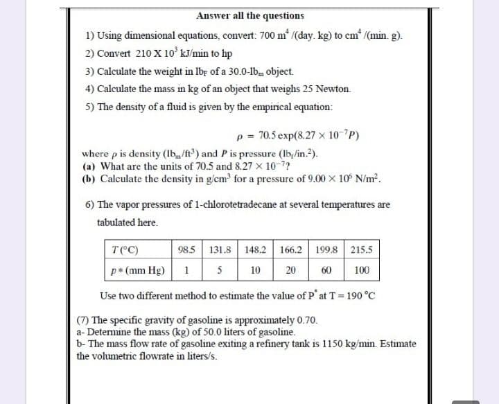 Answer all the questions
1) Using dimensional equations, convert: 700 m* /(day. kg) to cem* /(min. g).
2) Convert 210 X 10 kJ/min to hp
3) Calculate the weight in lbr of a 30.0-lbm object.
4) Calculate the mass in kg of an object that weighs 25 Newton.
5) The density of a fluid is given by the empirical equation:
p = 70.5 exp(8.27 x 10-7P)
where p is density (Ib/ft) and Pis pressure (lb,/in.?).
(a) What are the units of 70.5 and 8.27 x 10-7?
(b) Calculate the density in g/cm for a pressure of 9.00 x 10 N/m?.
6) The vapor pressures of 1-chlorotetradecane at several temperatures are
tabulated here.
T(C)
98.5 131.8 148.2 166.2 199.8 215.5
p* (mm Hg)
1 5
10
20
100
60
Use two different method to estimate the value of P' at T = 190 °C
(7) The specific gravity of gasoline is approximately 0.70.
a- Determine the mass (kg) of 50.0 liters of gasoline.
b- The mass flow rate of gasoline exiting a refinery tank is 1150 kg/min. Estimate
the volumetric flowrate in liters/s.
