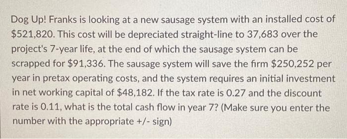 Dog Up! Franks is looking at a new sausage system with an installed cost of
$521,820. This cost will be depreciated straight-line to 37,683 over the
project's 7-year life, at the end of which the sausage system can be
scrapped for $91,336. The sausage system will save the firm $250,252 per
year in pretax operating costs, and the system requires an initial investment
in net working capital of $48,182. If the tax rate is 0.27 and the discount
rate is 0.11, what is the total cash flow in year 7? (Make sure you enter the
number with the appropriate +/- sign)