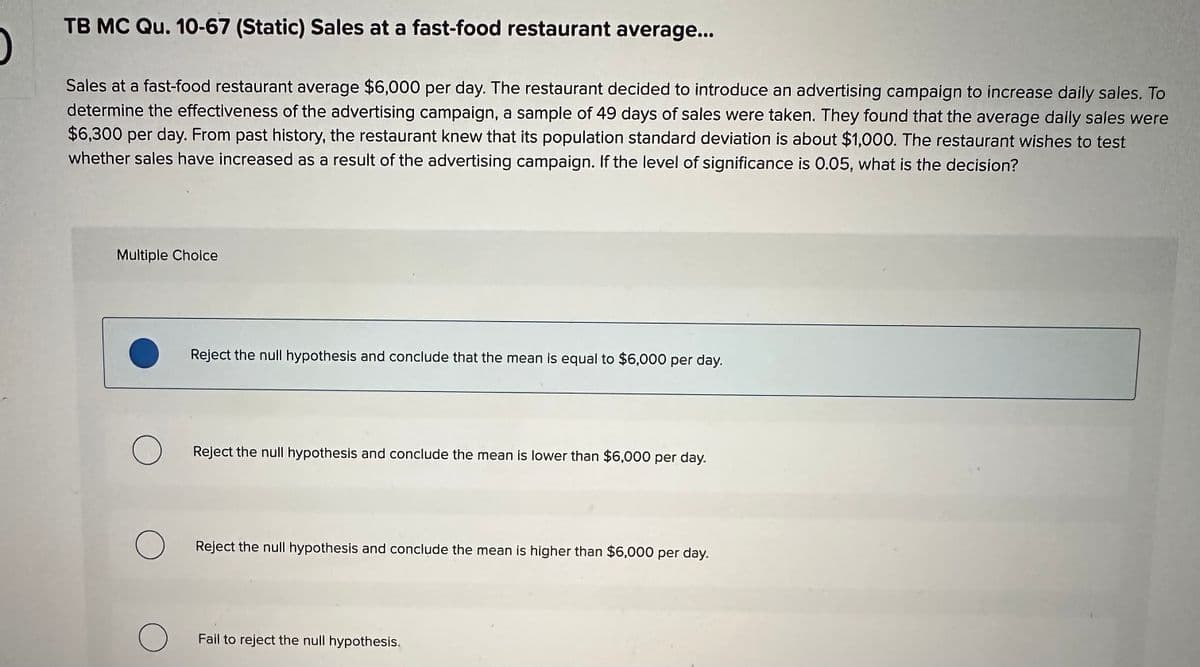 O
TB MC Qu. 10-67 (Static) Sales at a fast-food restaurant average...
Sales at a fast-food restaurant average $6,000 per day. The restaurant decided to introduce an advertising campaign to increase daily sales. To
determine the effectiveness of the advertising campaign, a sample of 49 days of sales were taken. They found that the average daily sales were
$6,300 per day. From past history, the restaurant knew that its population standard deviation is about $1,000. The restaurant wishes to test
whether sales have increased as a result of the advertising campaign. If the level of significance is 0.05, what is the decision?
Multiple Choice
O
O
O
Reject the null hypothesis and conclude that the mean is equal to $6,000 per day.
Reject the null hypothesis and conclude the mean is lower than $6,000 per day.
Reject the null hypothesis and conclude the mean is higher than $6,000 per day.
Fail to reject the null hypothesis.