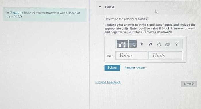 In (Eigure 1), block A moves downward with a speed of
VA= 8 ft/s
Part A
Determine the velocity of block B
Express your answer to three significant figures and include the
appropriate units. Enter positive value if block B moves upward
and negative value if block B moves downward.
UB=
Submit
Value
Provide Feedback
Request Answer
Units
?
Next >