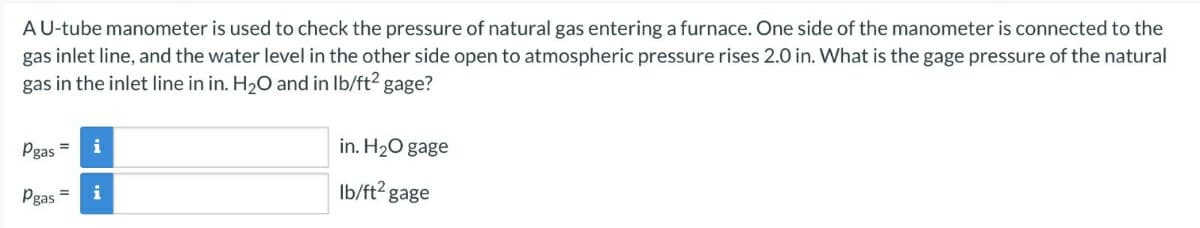 A U-tube manometer is used to check the pressure of natural gas entering a furnace. One side of the manometer is connected to the
gas inlet line, and the water level in the other side open to atmospheric pressure rises 2.0 in. What is the gage pressure of the natural
gas in the inlet line in in. H₂O and in lb/ft² gage?
Pgas = i
Pgas
i
in. H₂O gage
lb/ft² gage