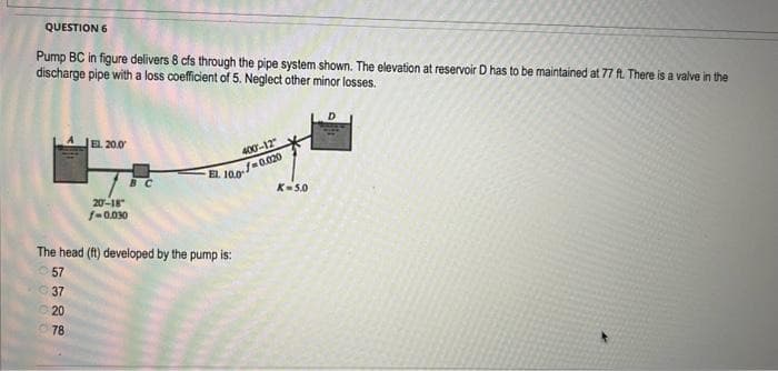 QUESTION 6
Pump BC in figure delivers 8 cfs through the pipe system shown. The elevation at reservoir D has to be maintained at 77 ft. There is a valve in the
discharge pipe with a loss coefficient of 5. Neglect other minor losses.
EL 20.0
37
20
78
20-18
f-0.030
400-12"
EL. 10.0-0.020
The head (ft) developed by the pump is:
57
K=5.0