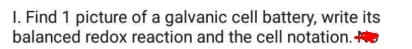 I. Find 1 picture of a galvanic cell battery, write its
balanced redox reaction and the cell notation.
