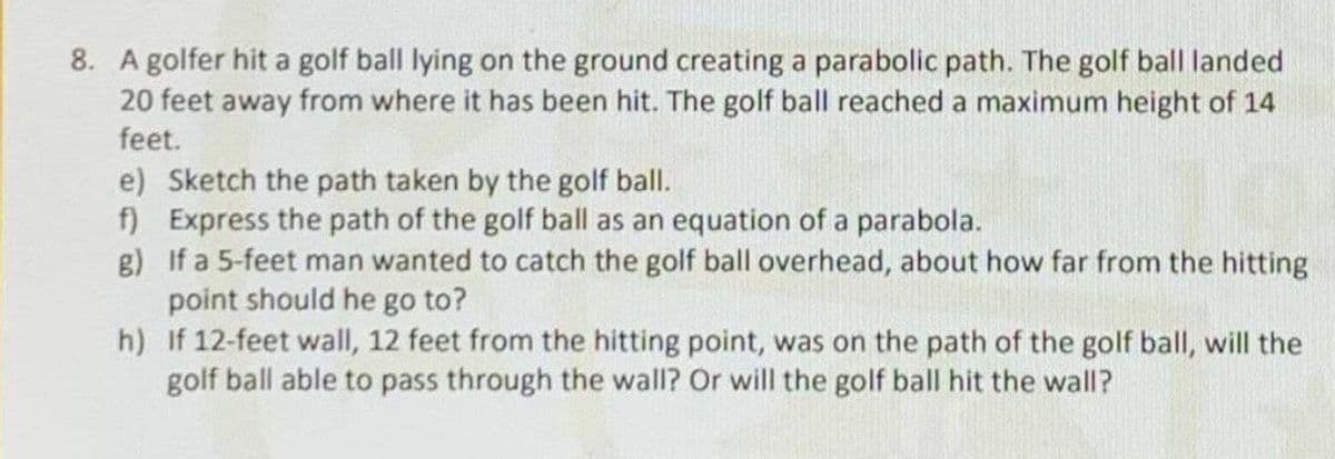 8. A golfer hit a golf ball lying on the ground creating a parabolic path. The golf ball landed
20 feet away from where it has been hit. The golf ball reached a maximum height of 14
feet.
e) Sketch the path taken by the golf ball.
f) Express the path of the golf ball as an equation of a parabola.
g) If a 5-feet man wanted to catch the golf ball overhead, about how far from the hitting
point should he go to?
h) If 12-feet wall, 12 feet from the hitting point, was on the path of the golf ball, will the
golf ball able to pass through the wall? Or will the golf ball hit the wall?
