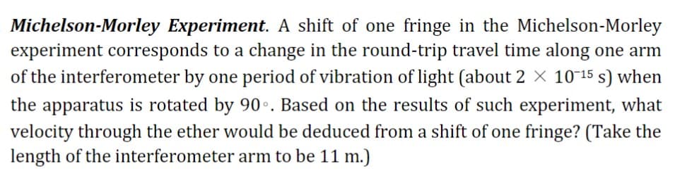 Michelson-Morley Experiment. A shift of one fringe in the Michelson-Morley
experiment corresponds to a change in the round-trip travel time along one arm
of the interferometer by one period of vibration of light (about 2 X 10-15 s) when
the apparatus is rotated by 90. Based on the results of such experiment, what
velocity through the ether would be deduced from a shift of one fringe? (Take the
length of the interferometer arm to be 11 m.)
