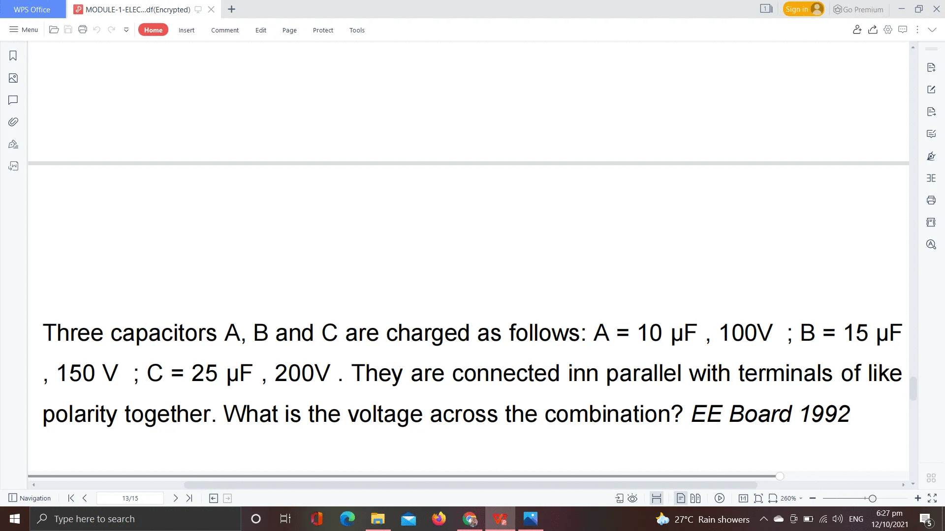 WPS Office
P MODULE-1-ELEC.df(Encrypted) 9 X
Sign in
O Go Premium
= Menu
Home
Insert
Comment
Edit
Page
Protect
Tools
3E
Three capacitors A, B and C are charged as follows: A = 10 µF , 100V ; B = 15 µF
%3D
150 V ; C = 25 µF , 200V. They are connected inn parallel with terminals of like
polarity together. What is the voltage across the combination? EE Board 1992
O Navigation
13/15
> >I
1:1 D D 260%
6:27 pm
e Type here to search
27°C Rain showers
OG 4) ENG
12/10/2021
5
