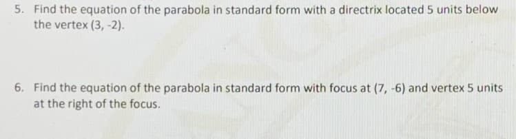 5. Find the equation of the parabola in standard form with a directrix located 5 units below
the vertex (3, -2).
6. Find the equation of the parabola in standard form with focus at (7, -6) and vertex 5 units
at the right of the focus.
