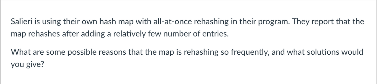 Salieri is using their own hash map with all-at-once rehashing in their program. They report that the
map rehashes after adding a relatively few number of entries.
What are some possible reasons that the map is rehashing so frequently, and what solutions would
you give?
