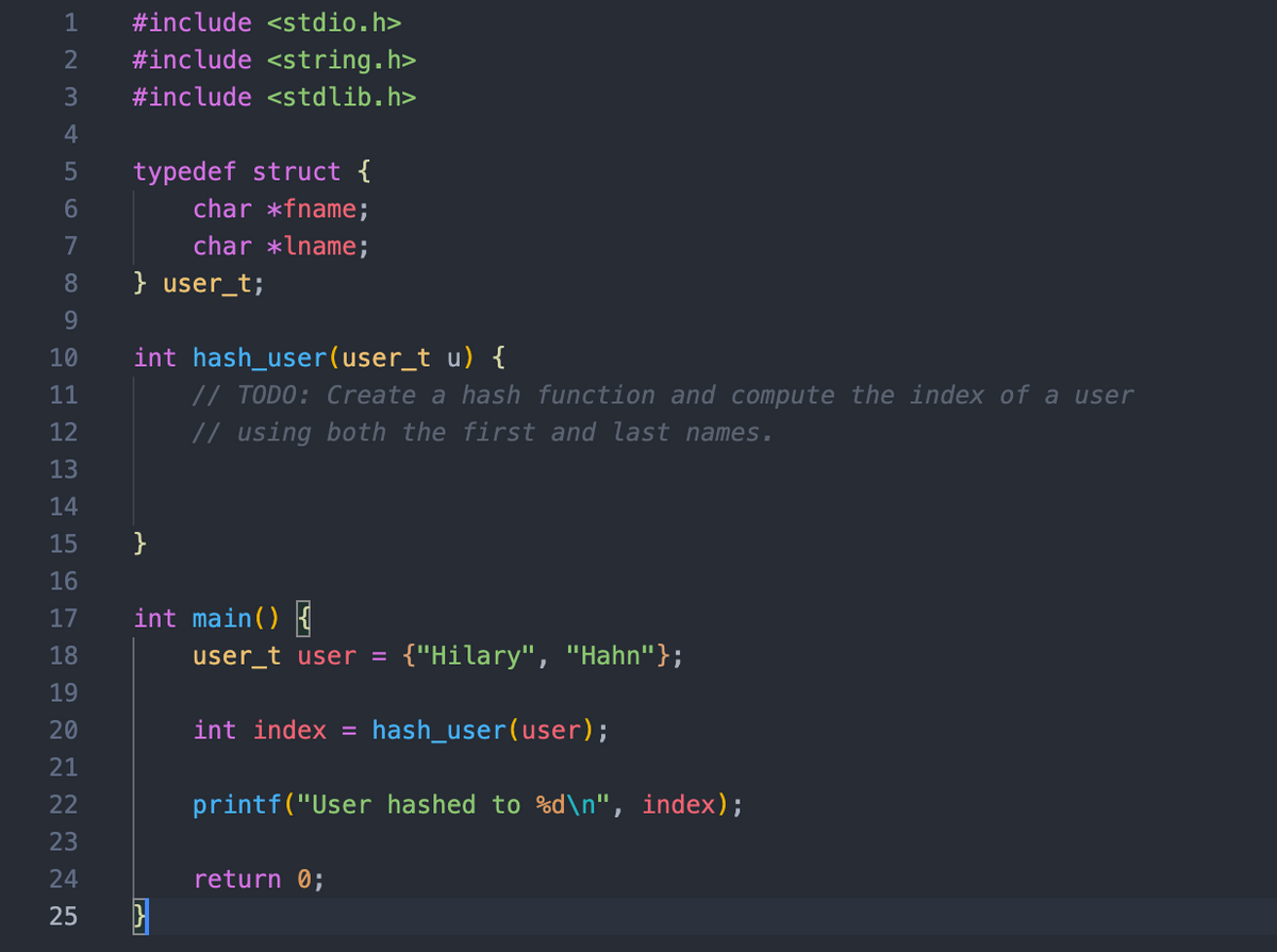 1
#include <stdio.h>
2
#include <string.h>
3
#include <stdlib.h>
4
typedef struct {
char *fname;
7
char *lname;
8
} user_t;
9.
int hash_user(user_t u) {
// TODO: Create a hash function and compute the index of a user
// using both the first and last names.
10
11
12
13
14
15
}
16
17
int main() {
18
user_t user = {"Hilary", "Hahn"};
19
20
int index = hash_user(user);
21
22
printf("User hashed to %d\n", index);
23
24
return 0;
25
