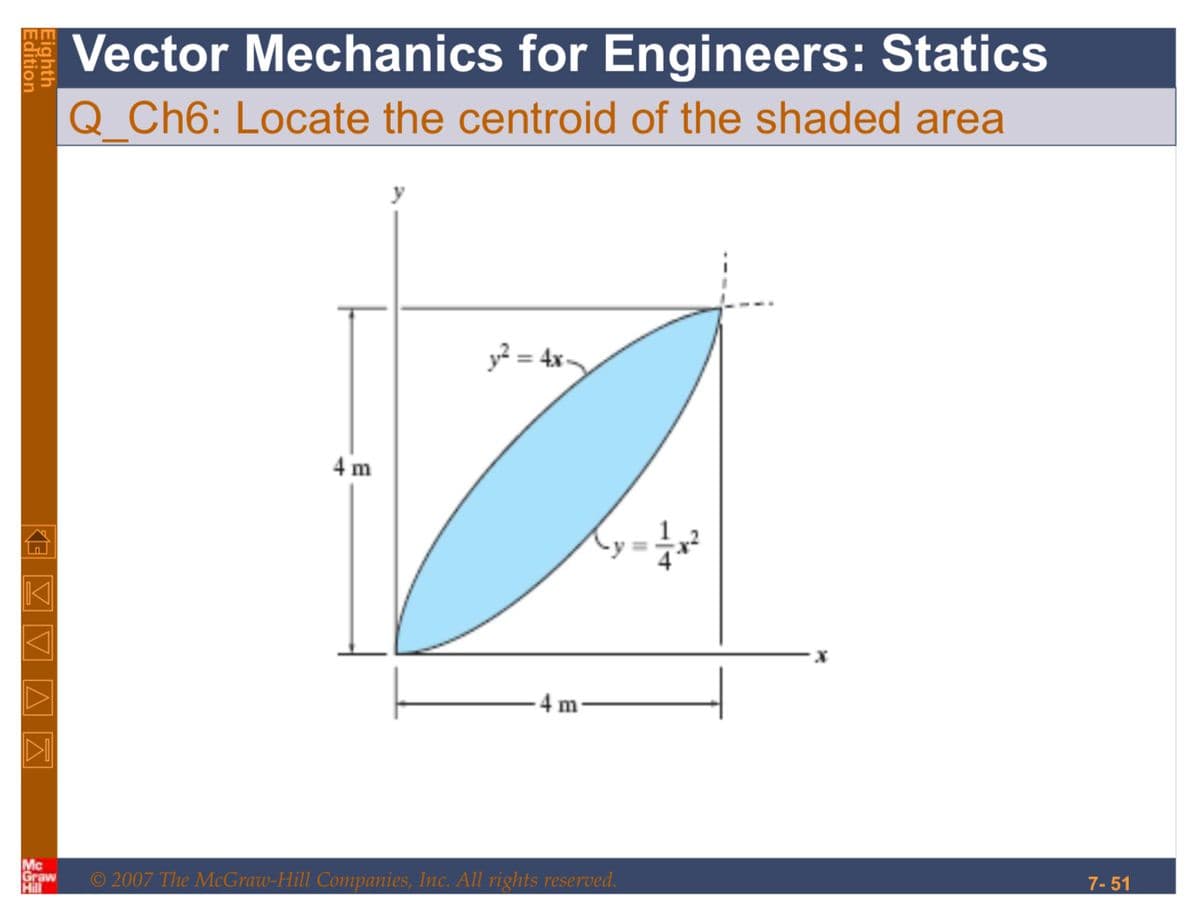 Edition
Eighth
VV AZ E
Mc
Graw
Hill
Vector Mechanics for Engineers: Statics
Q Ch6: Locate the centroid of the shaded area
4 m
y² = 4x-
4 m
Xy=√x²
© 2007 The McGraw-Hill Companies, Inc. All rights reserved.
7-51