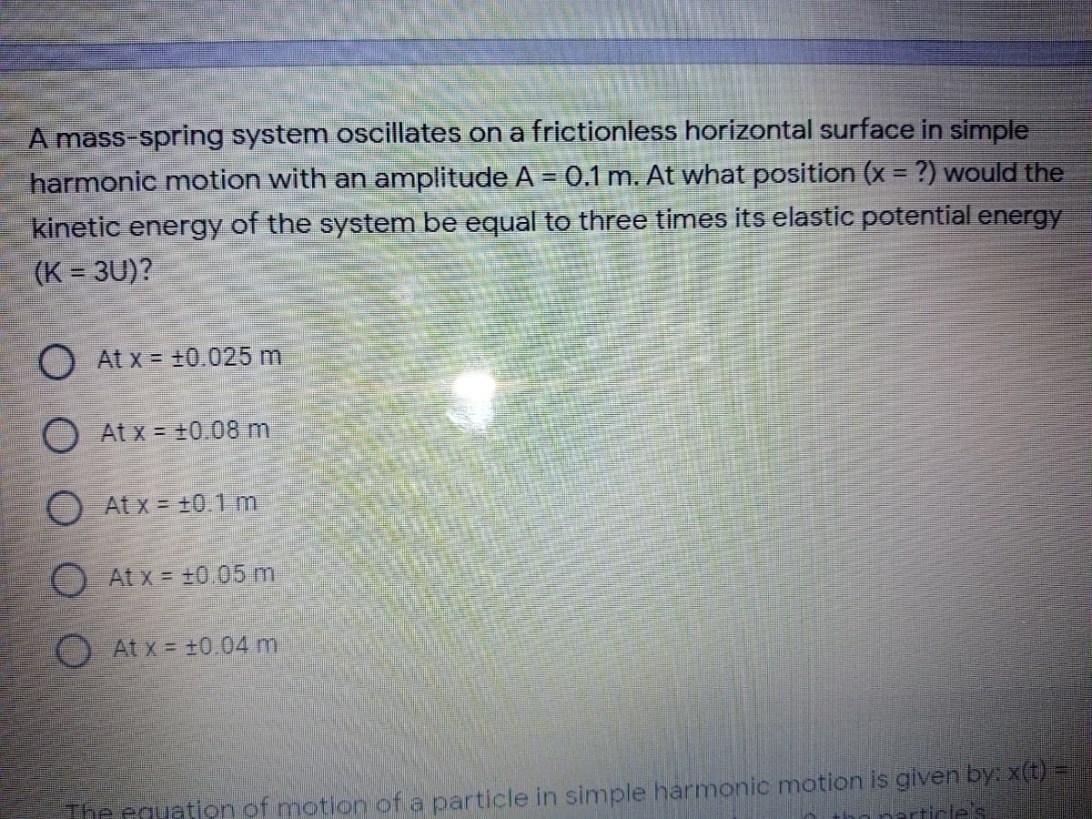 A mass-spring system oscillates on a frictionless horizontal surface in simple
harmonic motion with an amplitude A = 0.1 m. At what position (x = ?) would the
%3D
kinetic energy of the system be equal to three times its elastic potential energy
(K = 3U)?
%3D
O At x = ±0.025 m
At x = +0.08 m
O Atx = +0.1 m
O Atx = ±0.05 m
At x = ±0.04 m
The couation of motion of a particle in simple harmonic motion is given by: x(t) =
