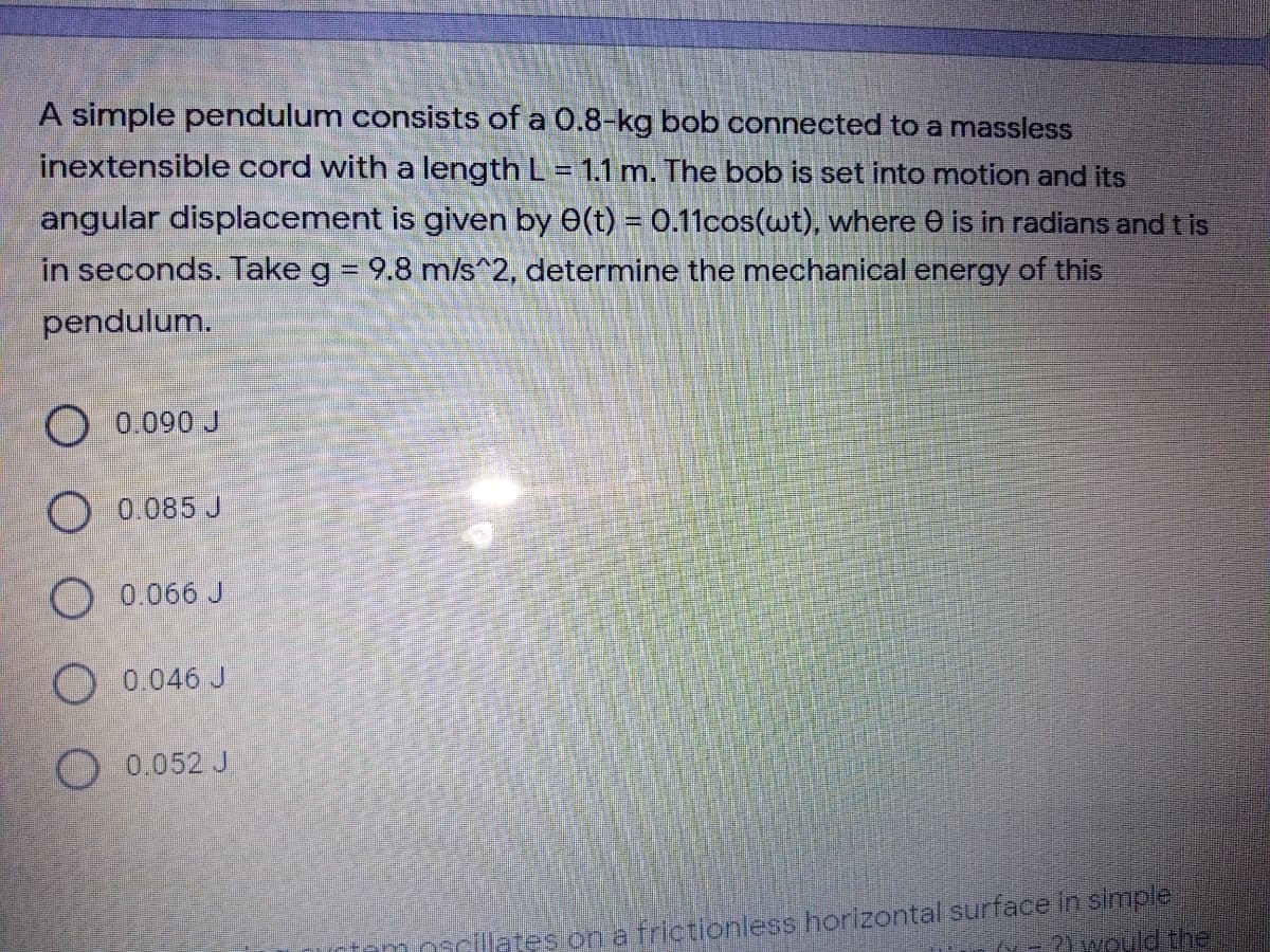 A simple pendulum consists of a 0.8-kg bob connected to a massless
inextensible cord with a length L = 1.1 m. The bob is set into motion and its
angular displacement is given by 0(t) = 0.11cos(wt), where 0 is in radians and t is
in seconds. Take g = 9.8 m/s^2, determine the mechanical energy of this
%3D
pendulum.
O 0.090 J
O 0.085 J
O 0.066 J
O 0.046 J
O 0.052 J
moncillates on a frictionless horizontal surface in simple
2Ywould the
