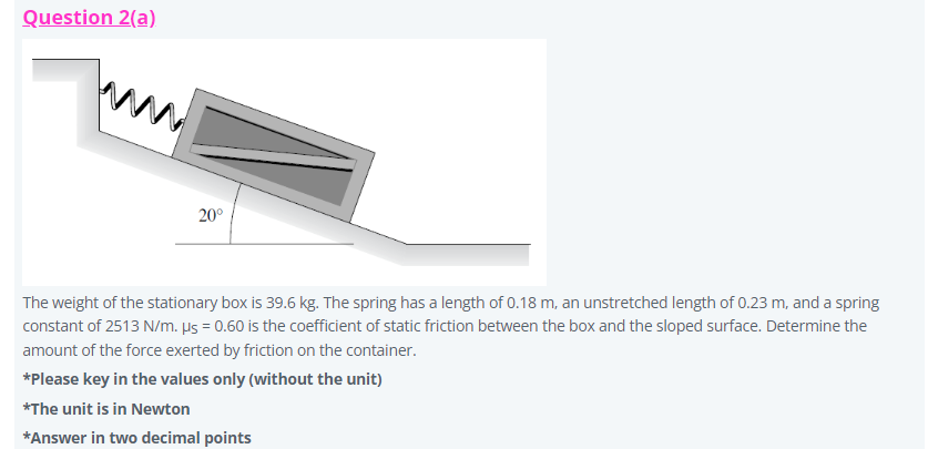 Question 2(a)
m
20°
The weight of the stationary box is 39.6 kg. The spring has a length of 0.18 m, an unstretched length of 0.23 m, and a spring
constant of 2513 N/m. µs = 0.60 is the coefficient of static friction between the box and the sloped surface. Determine the
amount of the force exerted by friction on the container.
*Please key in the values only (without the unit)
*The unit is in Newton
*Answer in two decimal points