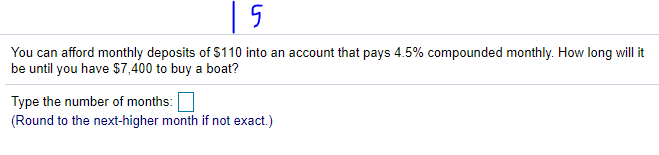 | 5
You can afford monthly deposits of $110 into an account that pays 4.5% compounded monthly. How long will it
be until you have $7,400 to buy a boat?
Type the number of months:
(Round to the next-higher month if not exact.)
