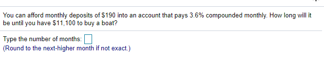 You can afford monthly deposits of $190 into an account that pays 3.6% compounded monthly. How long will it
be until you have $11,100 to buy a boat?
Type the number of months:
(Round to the next-higher month if not exact.)

