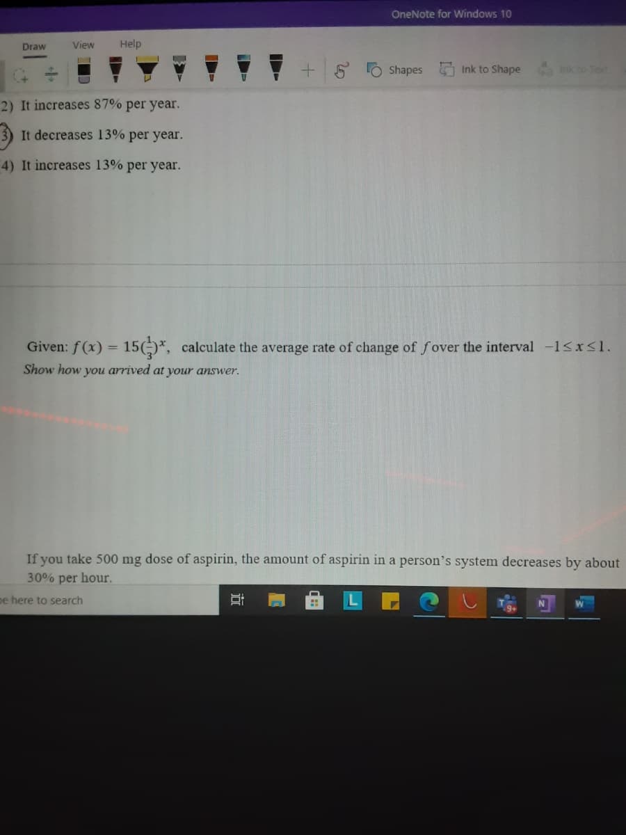 OneNote for Windows 10
Draw
View
Help
Shapes
Ink to Shape
Ink to Text
2) It increases 87% per year.
It decreases 13% per year.
4) It increases 13% per year.
Given: f (x) = 15()*, calculate the average rate of change of fover the interval -1<x<1.
Show how you arrived at your answer.
If you take 500 mg dose of aspirin, the amount of aspirin in a person's system decreases by about
30% per hour.
pe here to search
近
